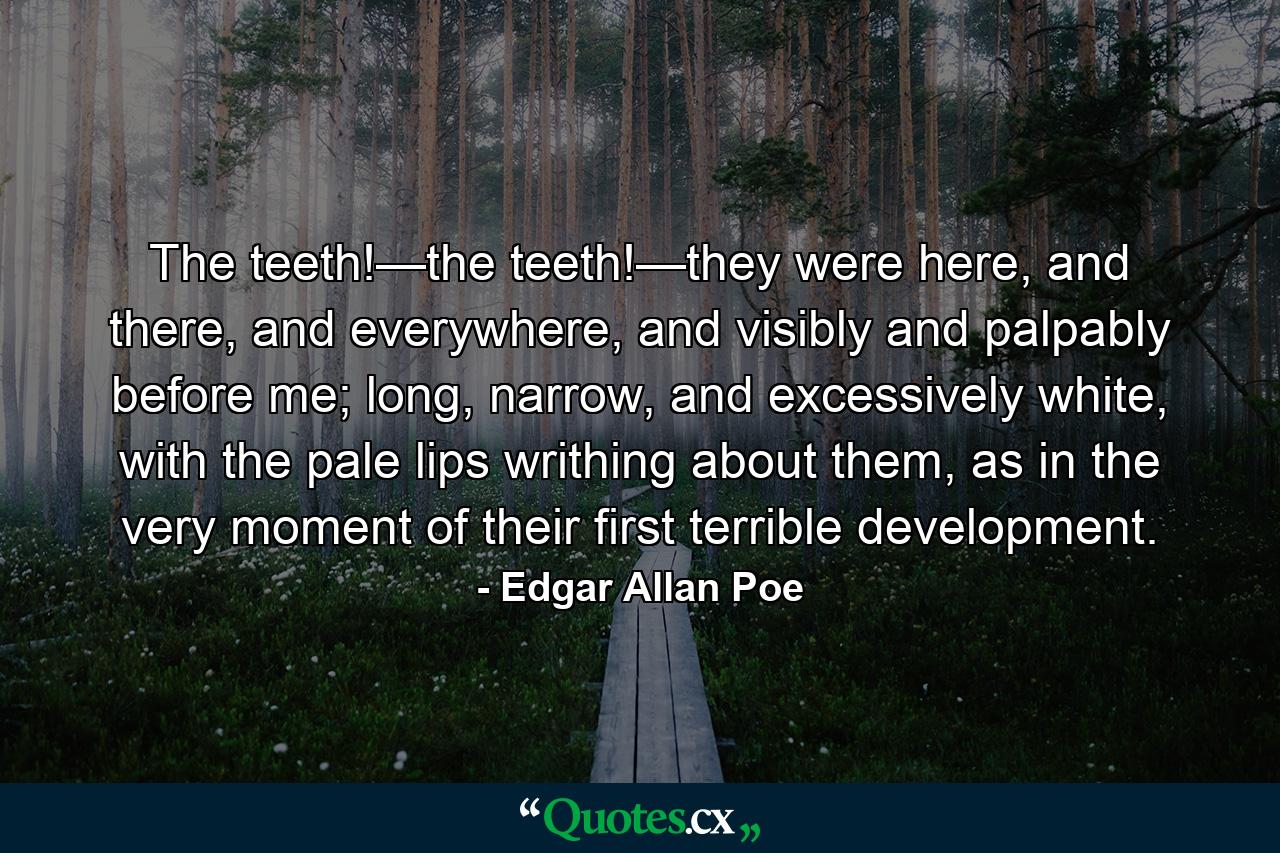 The teeth!—the teeth!—they were here, and there, and everywhere, and visibly and palpably before me; long, narrow, and excessively white, with the pale lips writhing about them, as in the very moment of their first terrible development. - Quote by Edgar Allan Poe