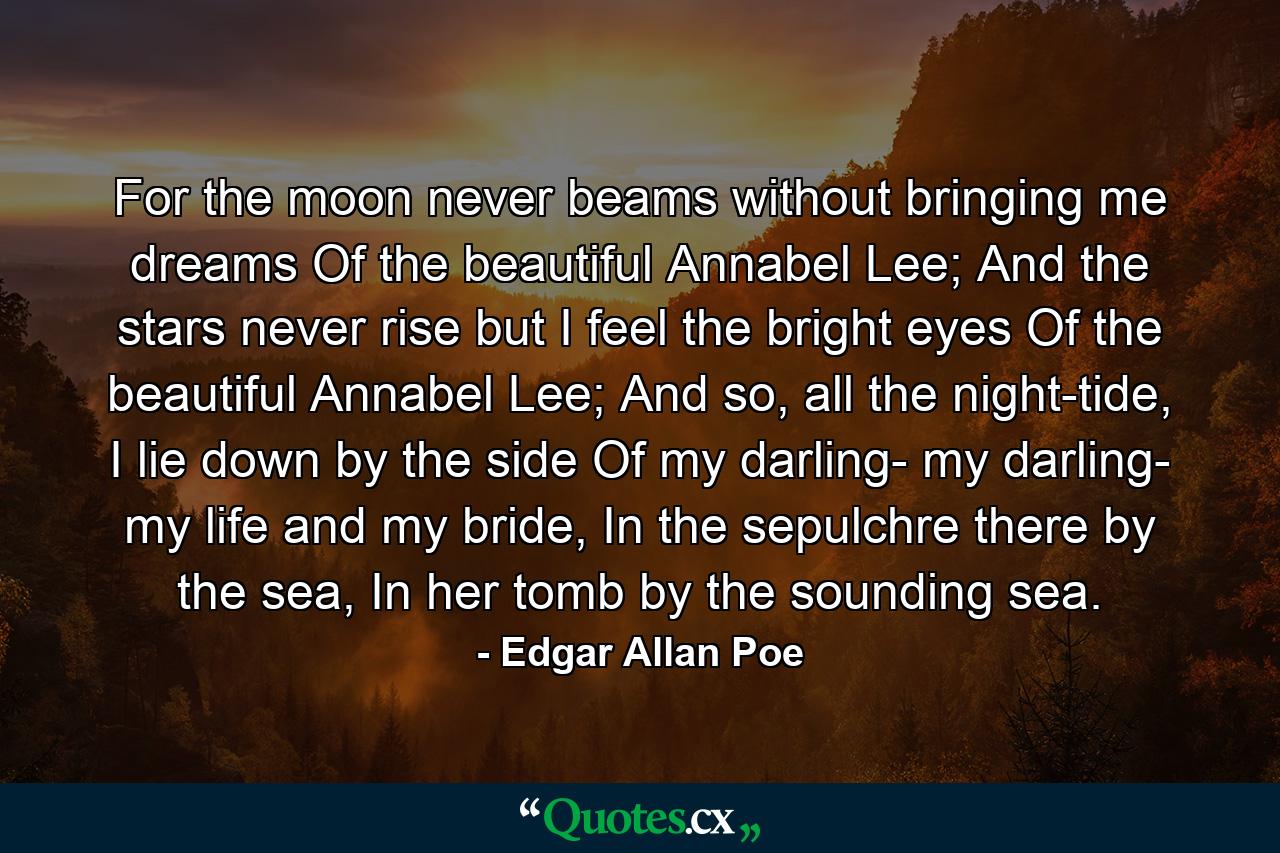 For the moon never beams without bringing me dreams Of the beautiful Annabel Lee; And the stars never rise but I feel the bright eyes Of the beautiful Annabel Lee; And so, all the night-tide, I lie down by the side Of my darling- my darling- my life and my bride, In the sepulchre there by the sea, In her tomb by the sounding sea. - Quote by Edgar Allan Poe