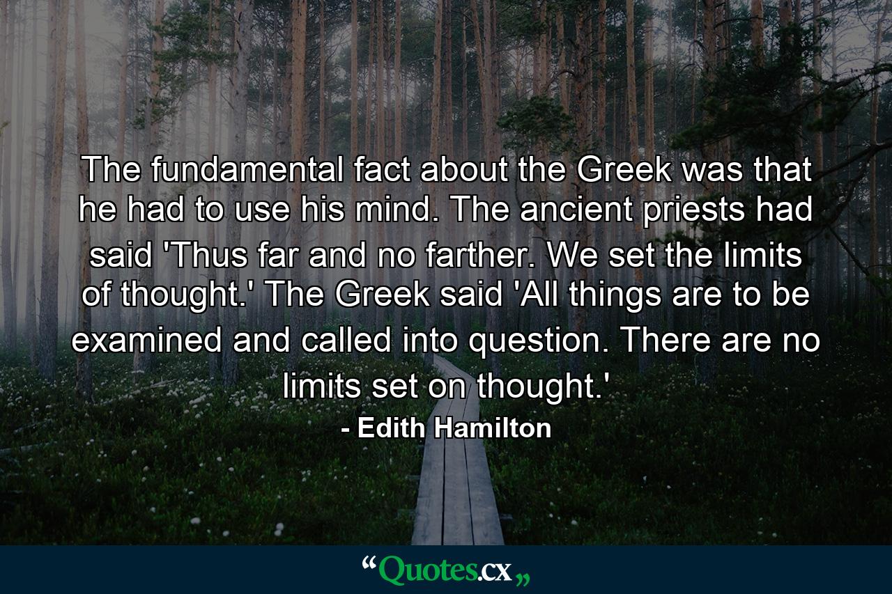 The fundamental fact about the Greek was that he had to use his mind. The ancient priests had said 'Thus far and no farther. We set the limits of thought.' The Greek said  'All things are to be examined and called into question. There are no limits set on thought.' - Quote by Edith Hamilton