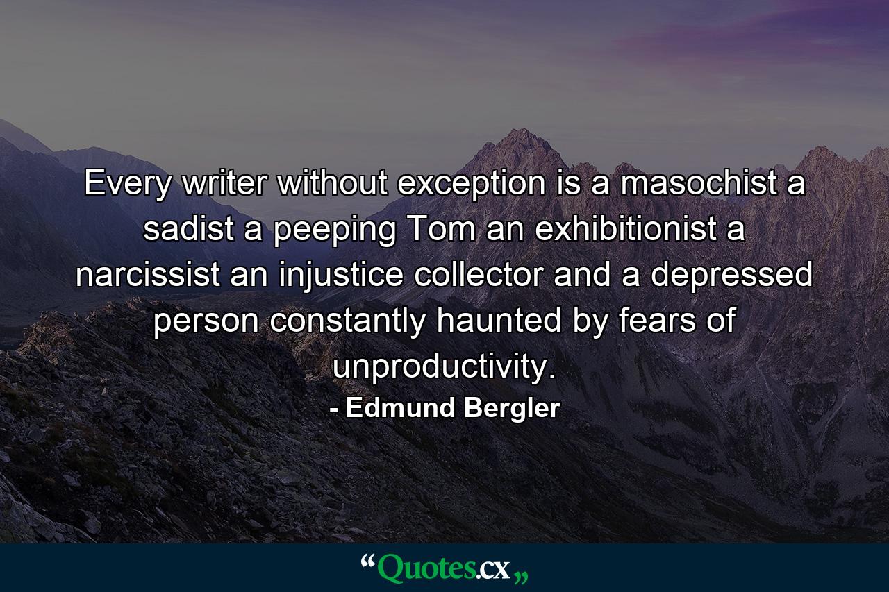 Every writer  without exception  is a masochist  a sadist  a peeping Tom  an exhibitionist  a narcissist  an injustice collector and a depressed person constantly haunted by fears of unproductivity. - Quote by Edmund Bergler