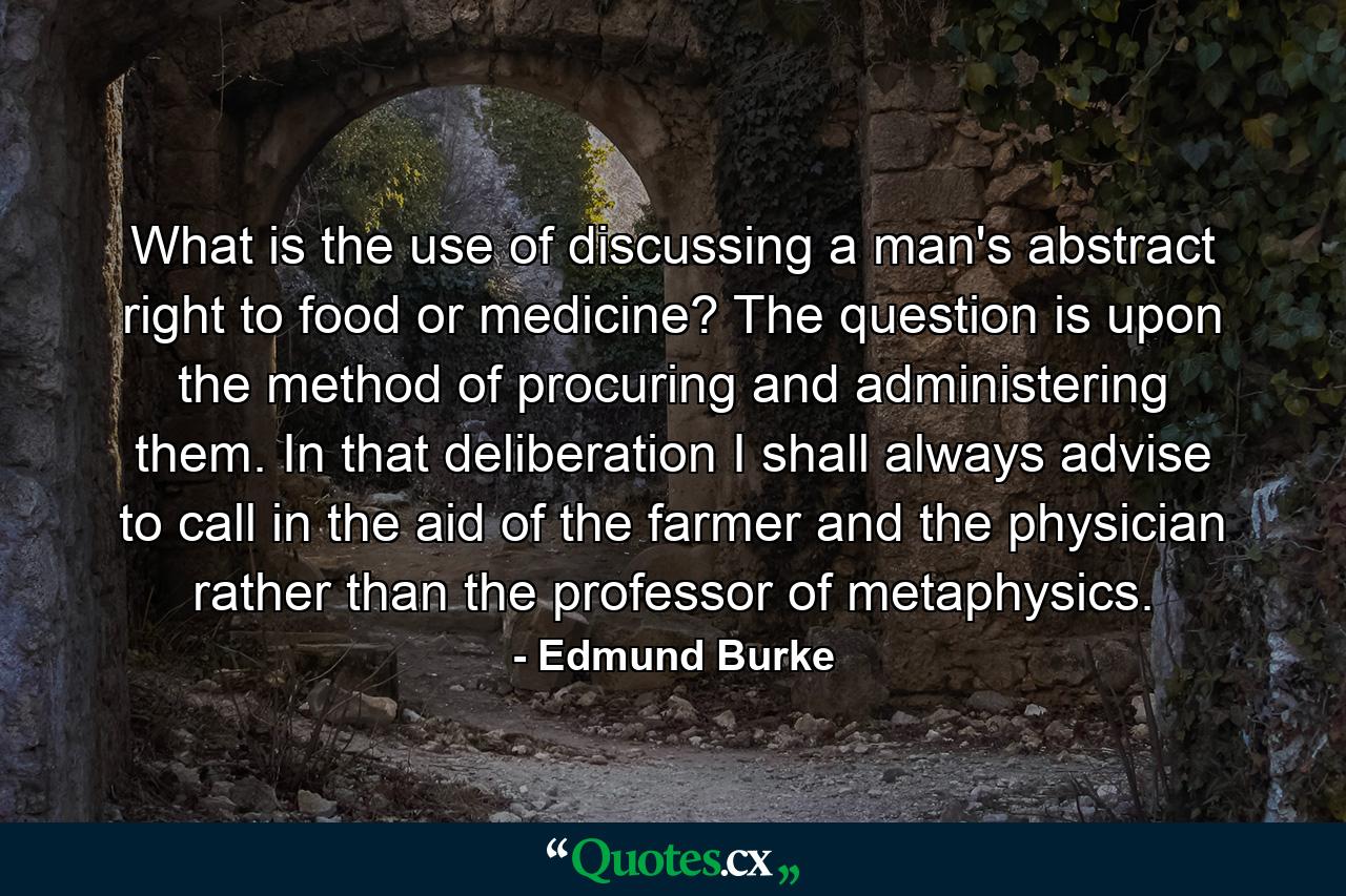 What is the use of discussing a man's abstract right to food or medicine? The question is upon the method of procuring and administering them. In that deliberation I shall always advise to call in the aid of the farmer and the physician rather than the professor of metaphysics. - Quote by Edmund Burke