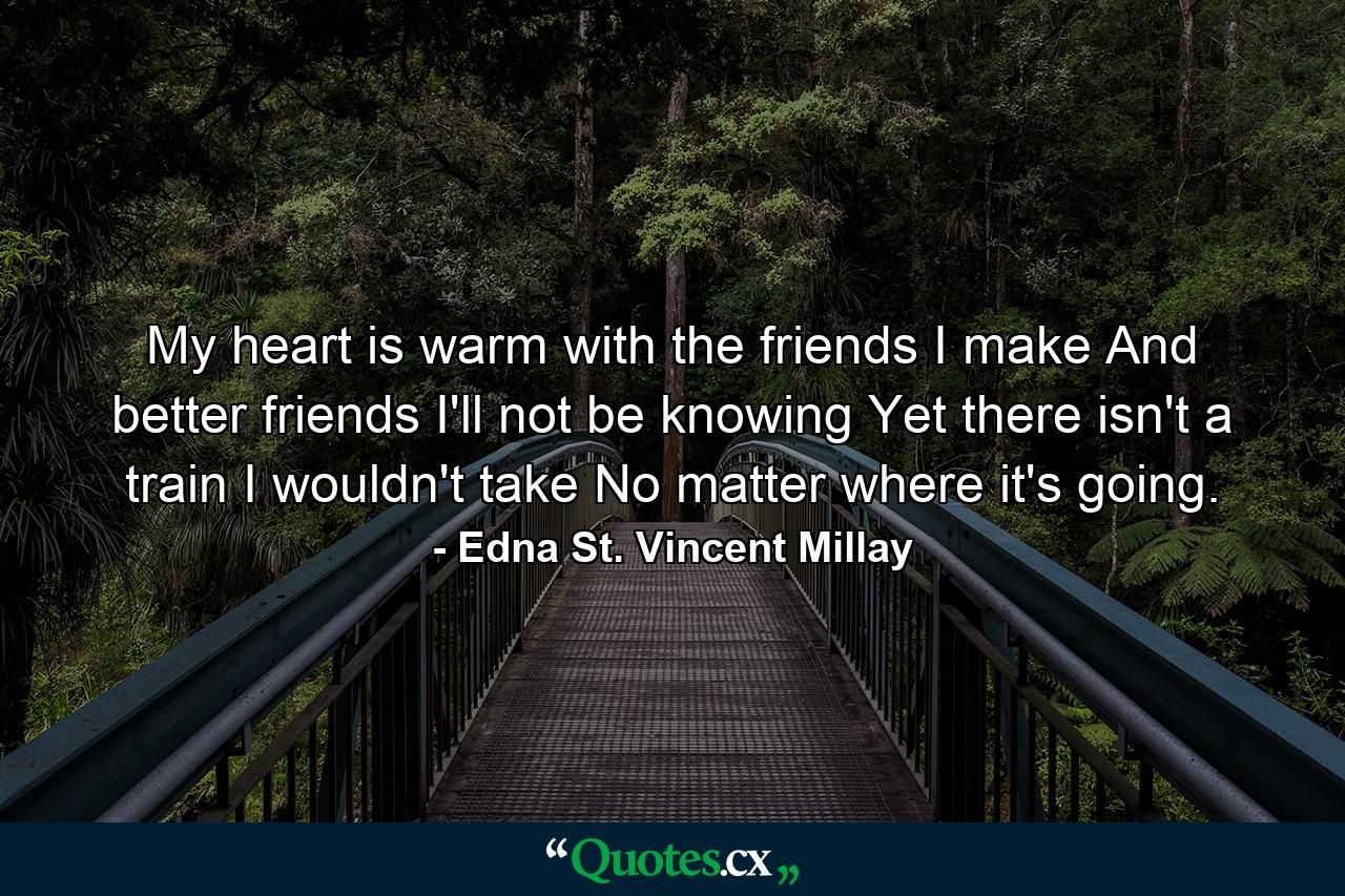 My heart is warm with the friends I make  And better friends I'll not be knowing  Yet there isn't a train I wouldn't take  No matter where it's going. - Quote by Edna St. Vincent Millay