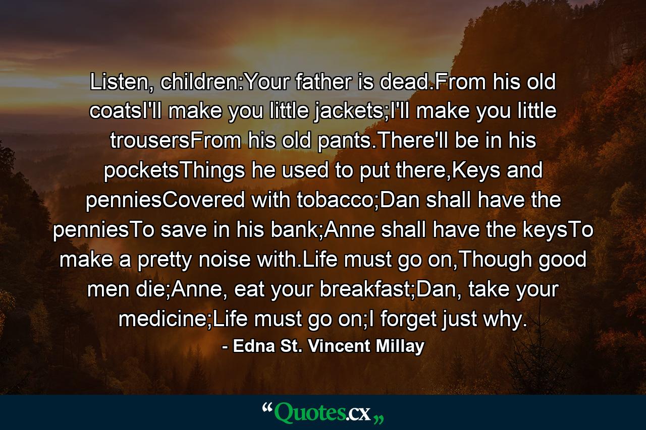 Listen, children:Your father is dead.From his old coatsI'll make you little jackets;I'll make you little trousersFrom his old pants.There'll be in his pocketsThings he used to put there,Keys and penniesCovered with tobacco;Dan shall have the penniesTo save in his bank;Anne shall have the keysTo make a pretty noise with.Life must go on,Though good men die;Anne, eat your breakfast;Dan, take your medicine;Life must go on;I forget just why. - Quote by Edna St. Vincent Millay