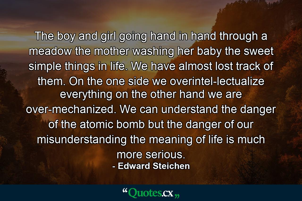 The boy and girl going hand in hand through a meadow  the mother washing her baby  the sweet simple things in life. We have almost lost track of them. On the one side  we overintel-lectualize everything  on the other hand  we are over-mechanized. We can understand the danger of the atomic bomb  but the danger of our misunderstanding the meaning of life is much more serious. - Quote by Edward Steichen