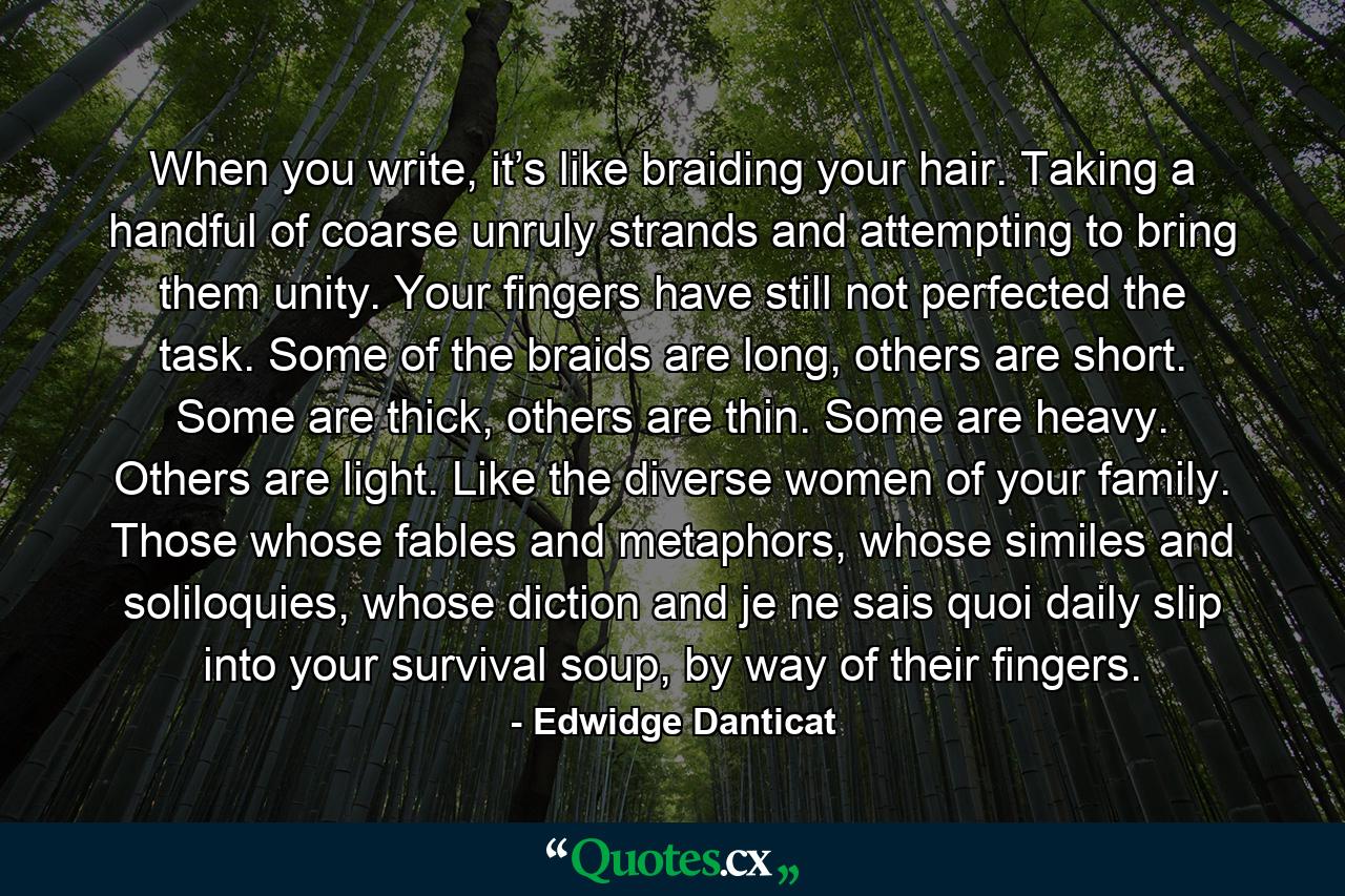 When you write, it’s like braiding your hair. Taking a handful of coarse unruly strands and attempting to bring them unity. Your fingers have still not perfected the task. Some of the braids are long, others are short. Some are thick, others are thin. Some are heavy. Others are light. Like the diverse women of your family. Those whose fables and metaphors, whose similes and soliloquies, whose diction and je ne sais quoi daily slip into your survival soup, by way of their fingers. - Quote by Edwidge Danticat