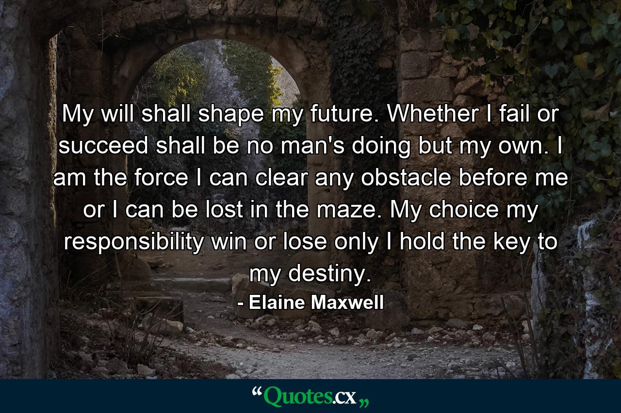 My will shall shape my future. Whether I fail or succeed shall be no man's doing but my own. I am the force  I can clear any obstacle before me or I can be lost in the maze. My choice  my responsibility  win or lose  only I hold the key to my destiny. - Quote by Elaine Maxwell