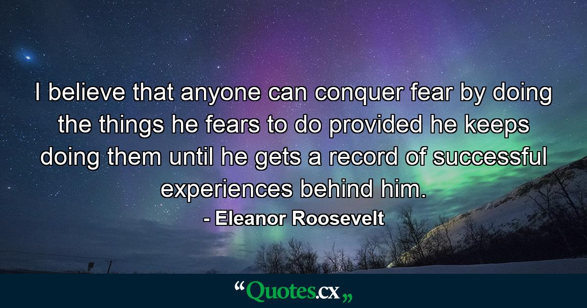 I believe that anyone can conquer fear by doing the things he fears to do  provided he keeps doing them until he gets a record of successful experiences behind him. - Quote by Eleanor Roosevelt