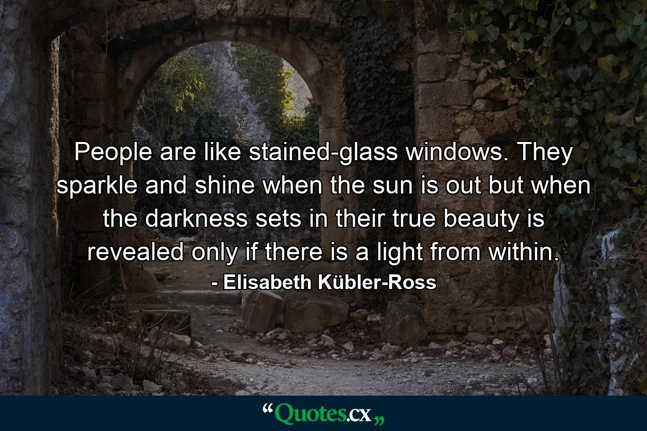 People are like stained-glass windows. They sparkle and shine when the sun is out  but when the darkness sets in  their true beauty is revealed only if there is a light from within. - Quote by Elisabeth Kübler-Ross