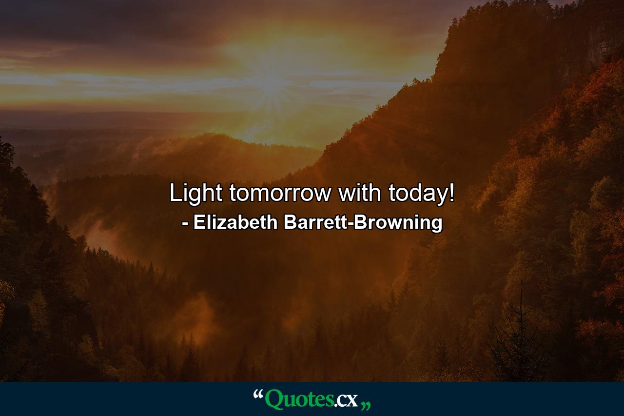 Light tomorrow with today! - Quote by Elizabeth Barrett-Browning