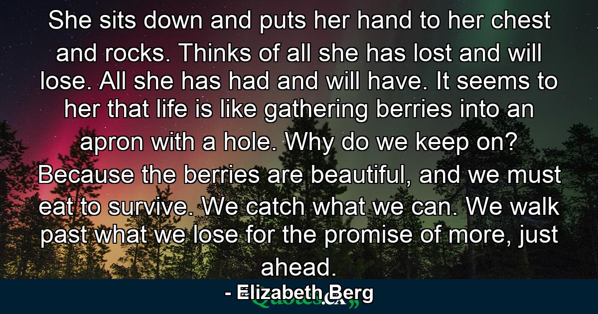 She sits down and puts her hand to her chest and rocks. Thinks of all she has lost and will lose. All she has had and will have. It seems to her that life is like gathering berries into an apron with a hole. Why do we keep on? Because the berries are beautiful, and we must eat to survive. We catch what we can. We walk past what we lose for the promise of more, just ahead. - Quote by Elizabeth Berg