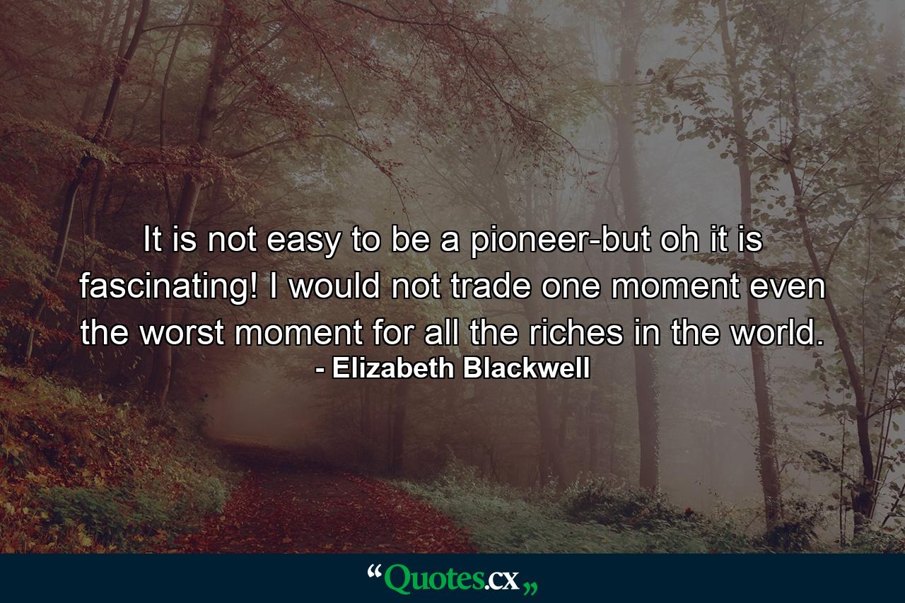 It is not easy to be a pioneer-but oh  it is fascinating! I would not trade one moment  even the worst moment  for all the riches in the world. - Quote by Elizabeth Blackwell