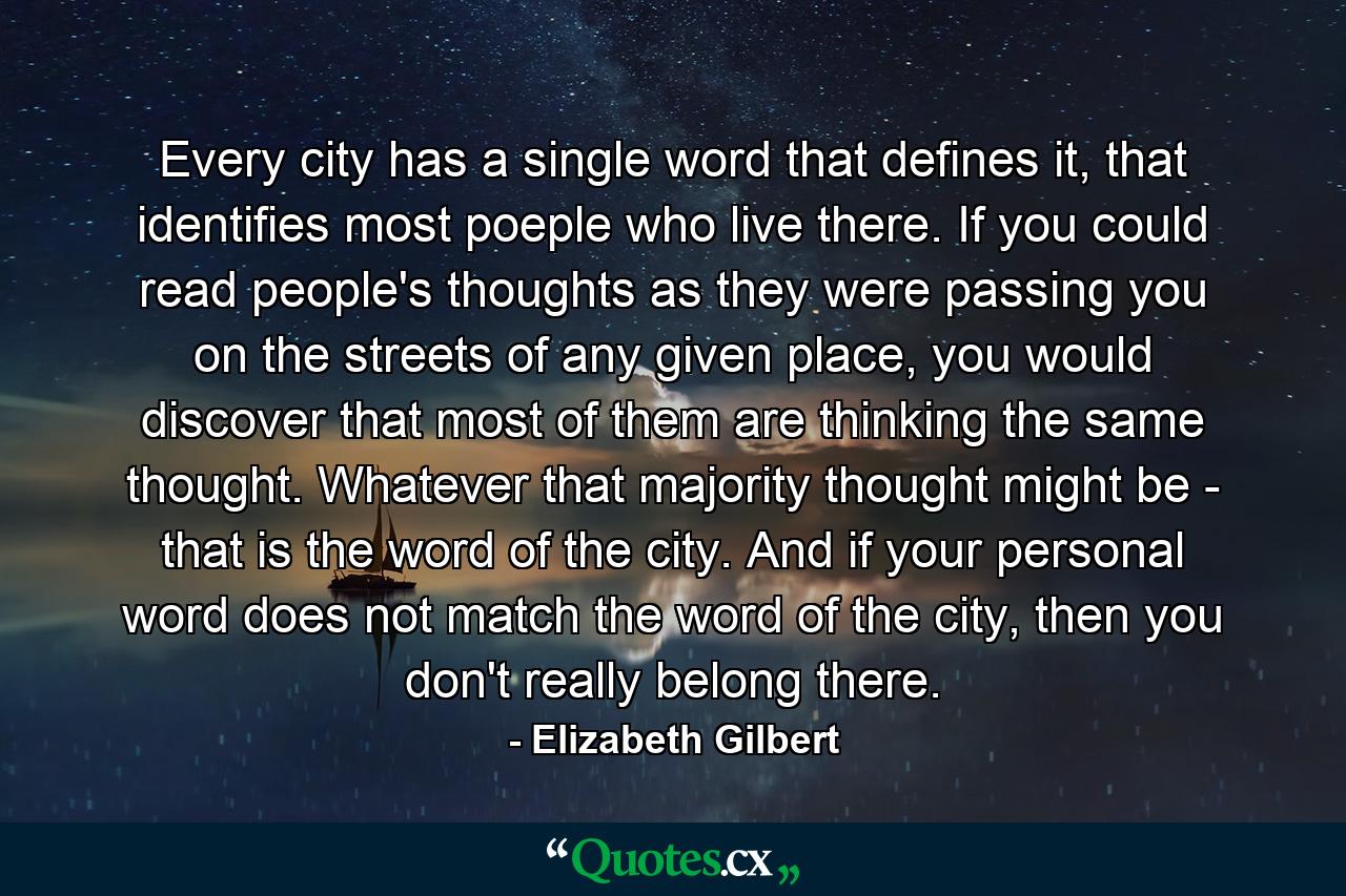 Every city has a single word that defines it, that identifies most poeple who live there. If you could read people's thoughts as they were passing you on the streets of any given place, you would discover that most of them are thinking the same thought. Whatever that majority thought might be - that is the word of the city. And if your personal word does not match the word of the city, then you don't really belong there. - Quote by Elizabeth Gilbert