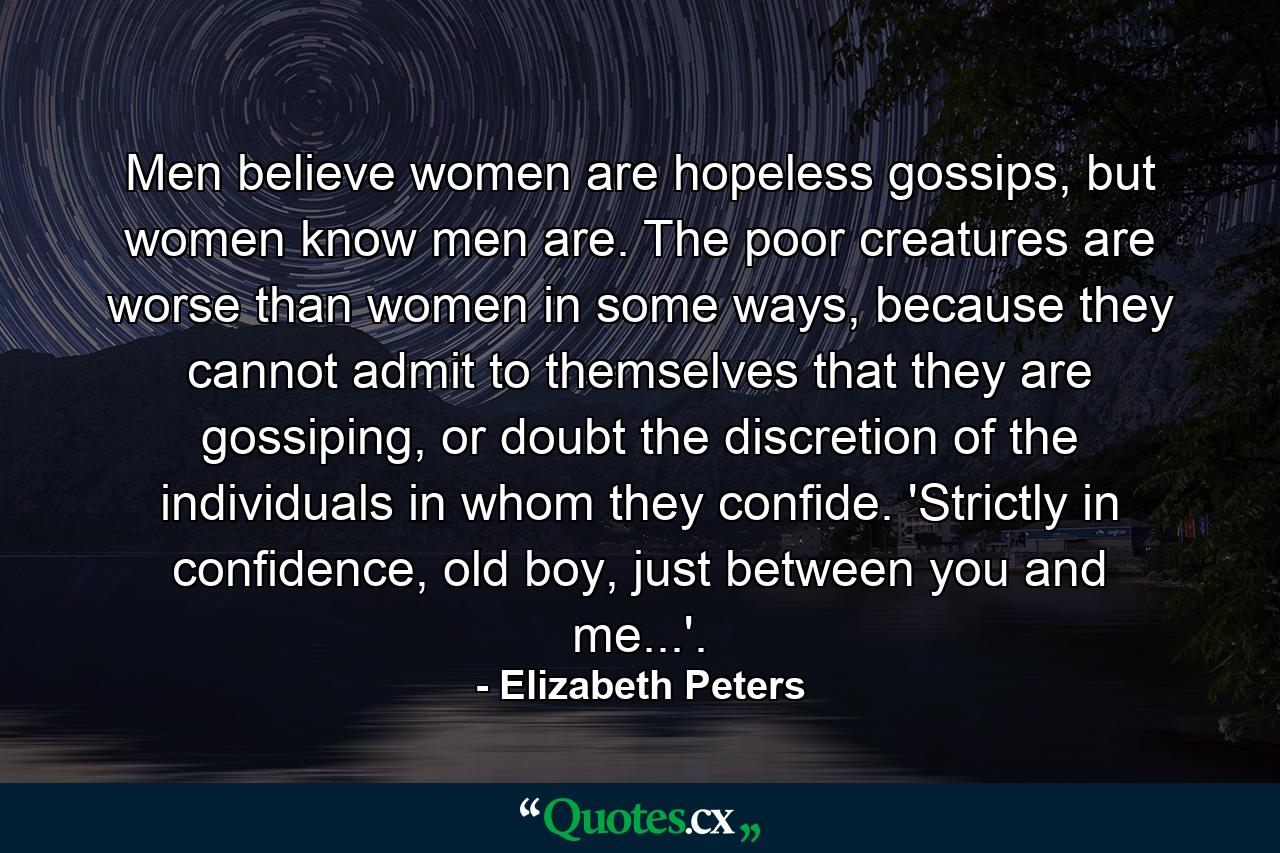 Men believe women are hopeless gossips, but women know men are. The poor creatures are worse than women in some ways, because they cannot admit to themselves that they are gossiping, or doubt the discretion of the individuals in whom they confide. 'Strictly in confidence, old boy, just between you and me...'. - Quote by Elizabeth Peters