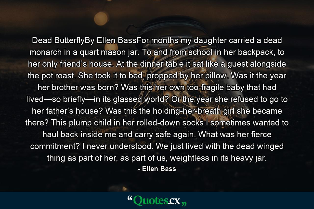 Dead ButterflyBy Ellen BassFor months my daughter carried a dead monarch in a quart mason jar. To and from school in her backpack, to her only friend’s house. At the dinner table it sat like a guest alongside the pot roast. She took it to bed, propped by her pillow. Was it the year her brother was born? Was this her own too-fragile baby that had lived—so briefly—in its glassed world? Or the year she refused to go to her father’s house? Was this the holding-her-breath girl she became there? This plump child in her rolled-down socks I sometimes wanted to haul back inside me and carry safe again. What was her fierce commitment? I never understood. We just lived with the dead winged thing as part of her, as part of us, weightless in its heavy jar. - Quote by Ellen Bass