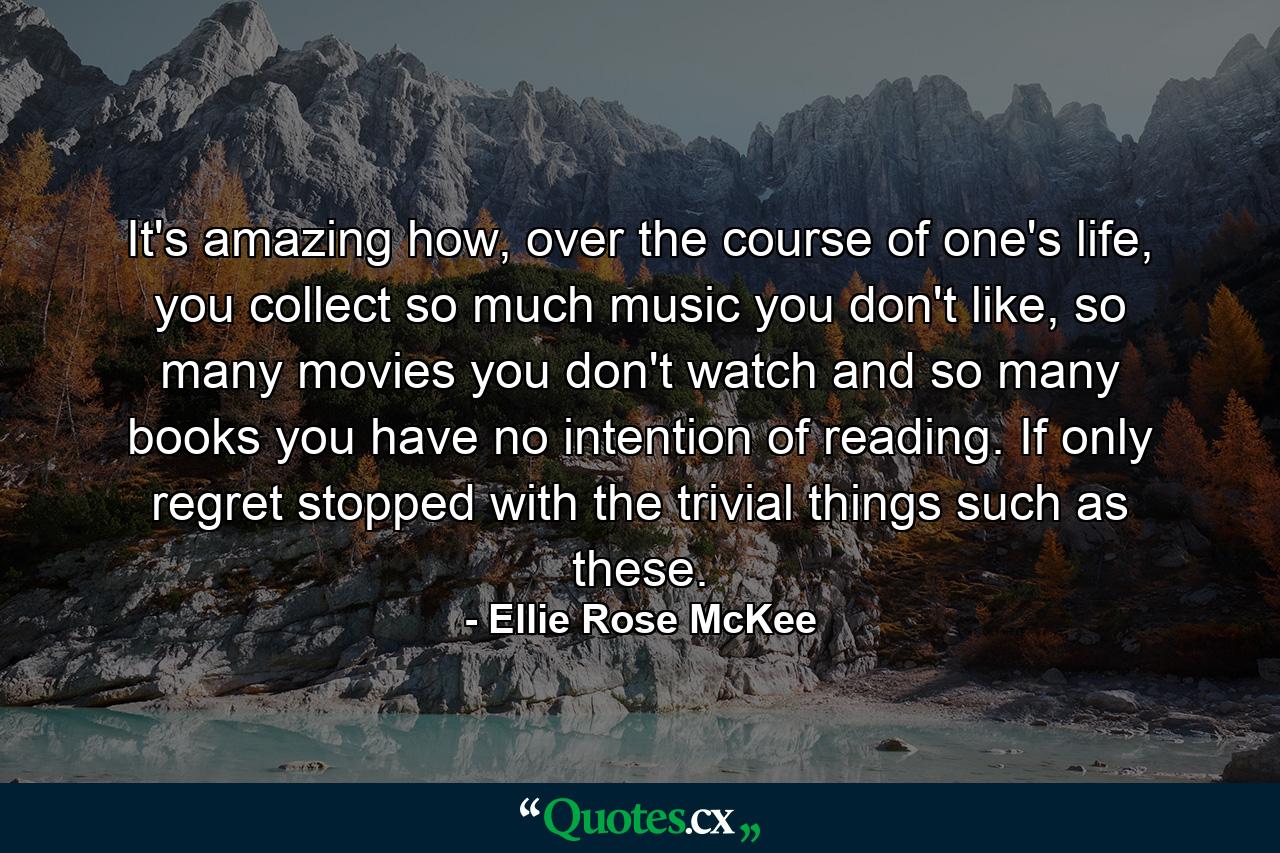 It's amazing how, over the course of one's life, you collect so much music you don't like, so many movies you don't watch and so many books you have no intention of reading. If only regret stopped with the trivial things such as these. - Quote by Ellie Rose McKee