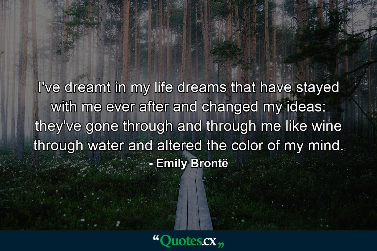 I've dreamt in my life dreams that have stayed with me ever after  and changed my ideas: they've gone through and through me  like wine through water  and altered the color of my mind. - Quote by Emily Brontë