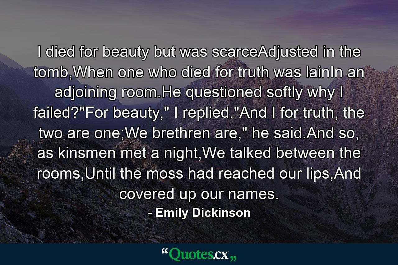 I died for beauty but was scarceAdjusted in the tomb,When one who died for truth was lainIn an adjoining room.He questioned softly why I failed?