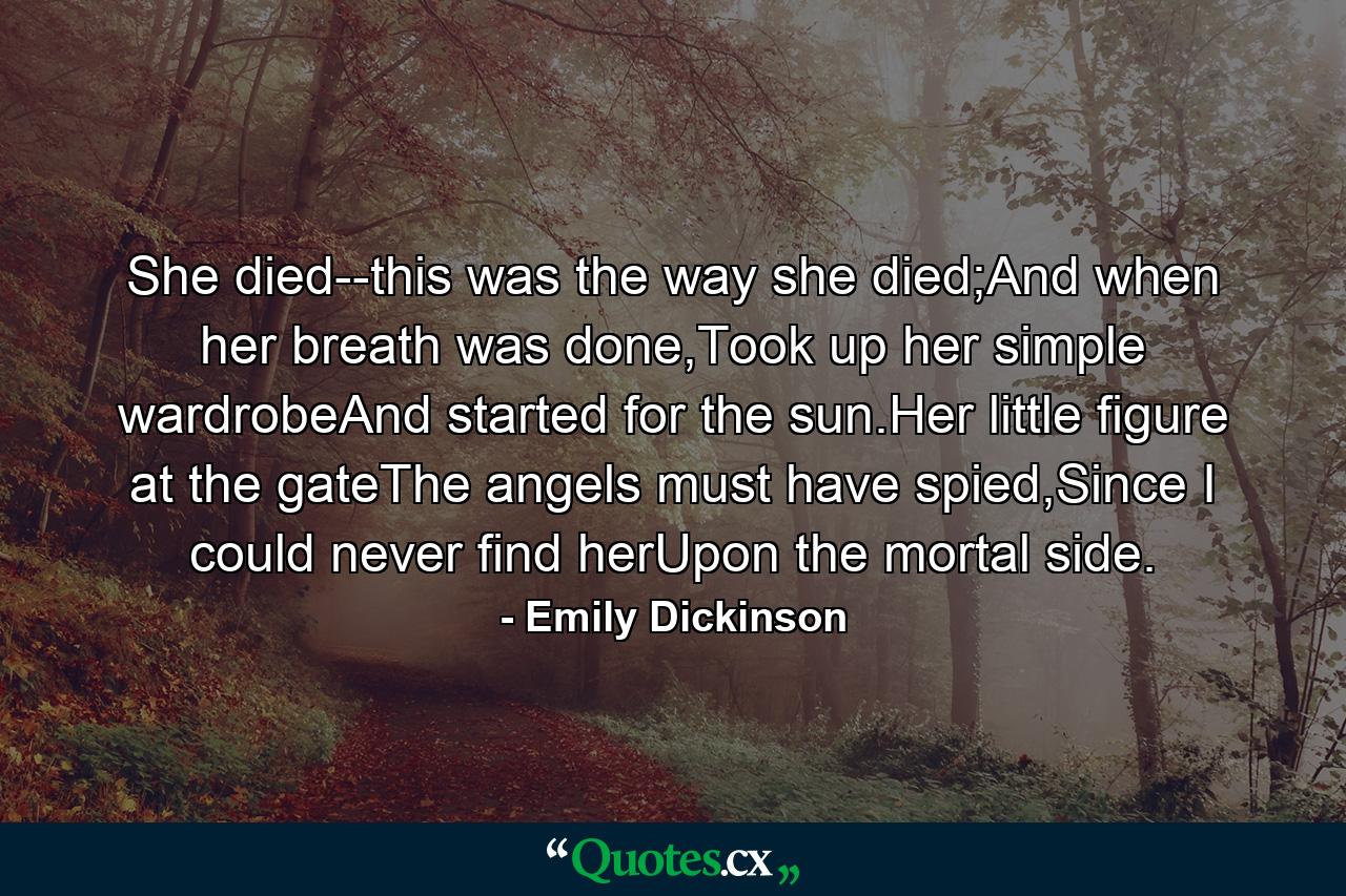 She died--this was the way she died;And when her breath was done,Took up her simple wardrobeAnd started for the sun.Her little figure at the gateThe angels must have spied,Since I could never find herUpon the mortal side. - Quote by Emily Dickinson