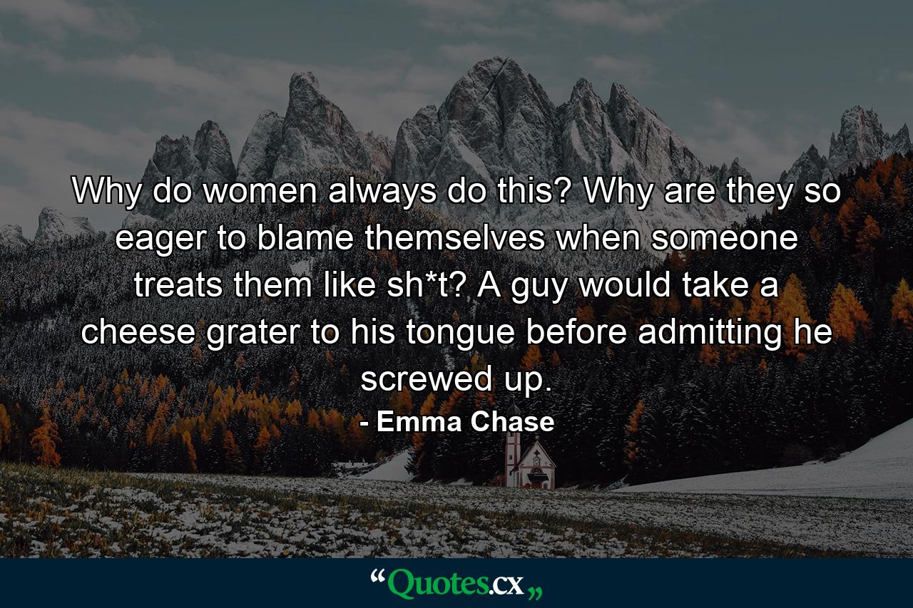 Why do women always do this? Why are they so eager to blame themselves when someone treats them like sh*t? A guy would take a cheese grater to his tongue before admitting he screwed up. - Quote by Emma Chase