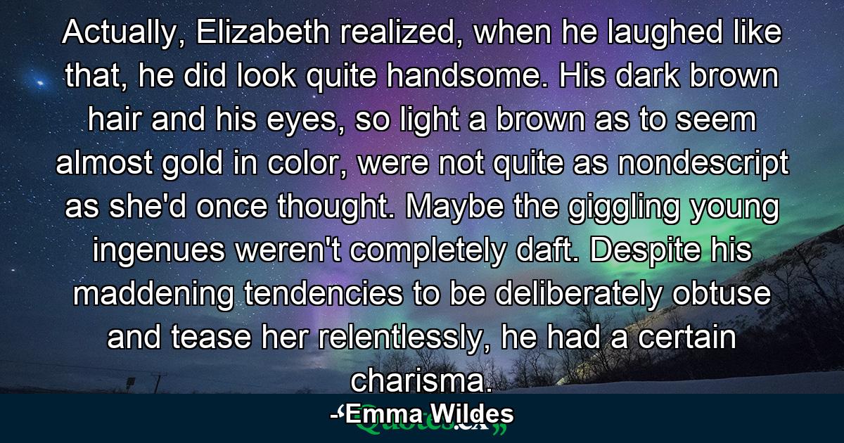 Actually, Elizabeth realized, when he laughed like that, he did look quite handsome. His dark brown hair and his eyes, so light a brown as to seem almost gold in color, were not quite as nondescript as she'd once thought. Maybe the giggling young ingenues weren't completely daft. Despite his maddening tendencies to be deliberately obtuse and tease her relentlessly, he had a certain charisma. - Quote by Emma Wildes