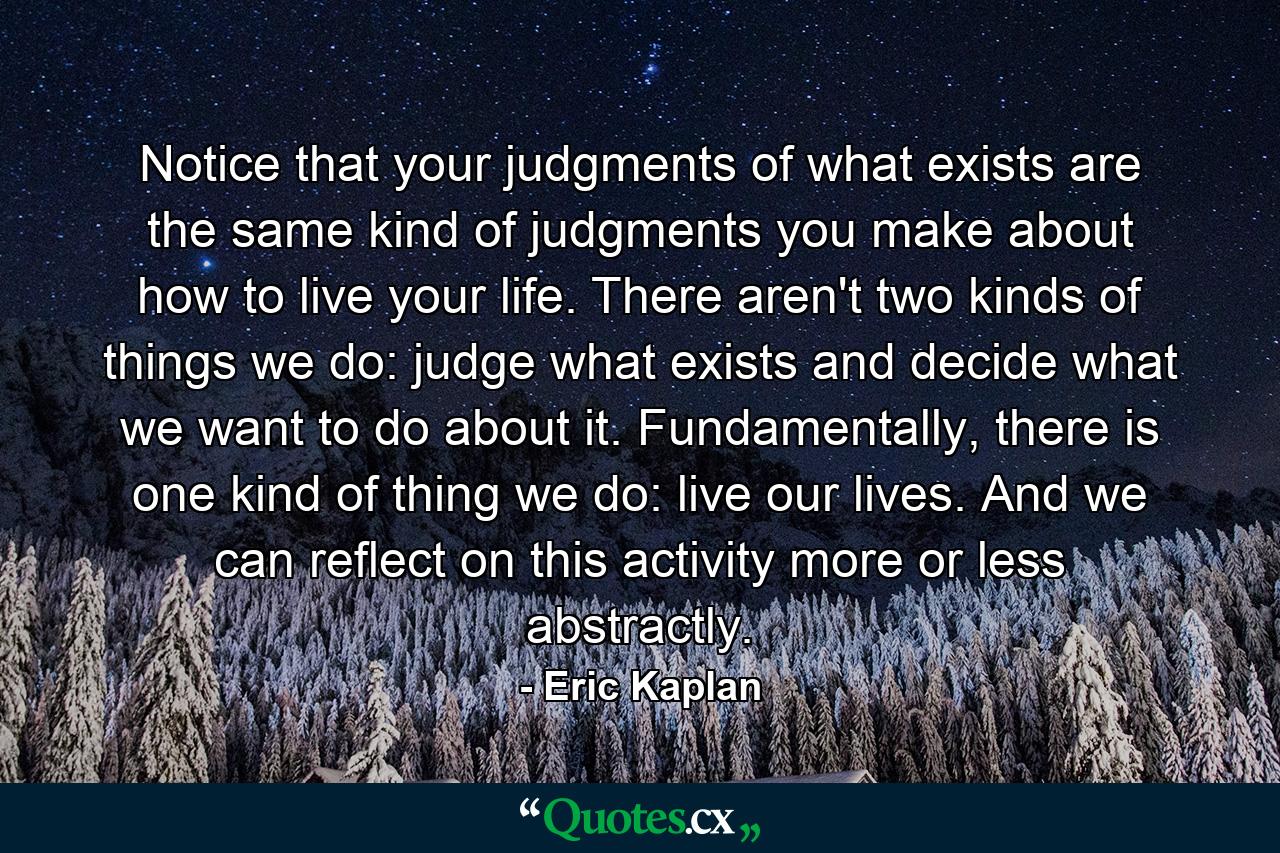 Notice that your judgments of what exists are the same kind of judgments you make about how to live your life. There aren't two kinds of things we do: judge what exists and decide what we want to do about it. Fundamentally, there is one kind of thing we do: live our lives. And we can reflect on this activity more or less abstractly. - Quote by Eric Kaplan