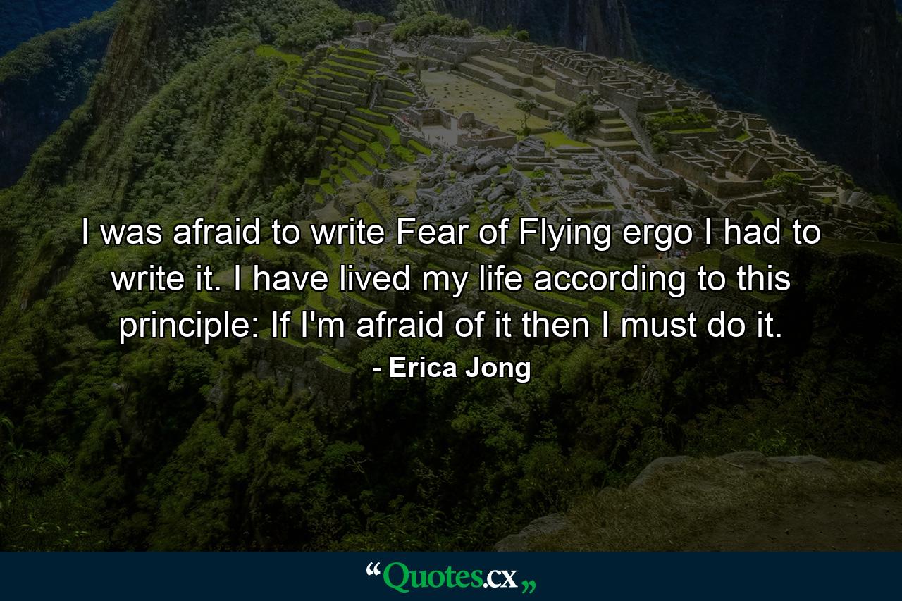 I was afraid to write Fear of Flying  ergo  I had to write it. I have lived my life according to this principle: If I'm afraid of it  then I must do it. - Quote by Erica Jong