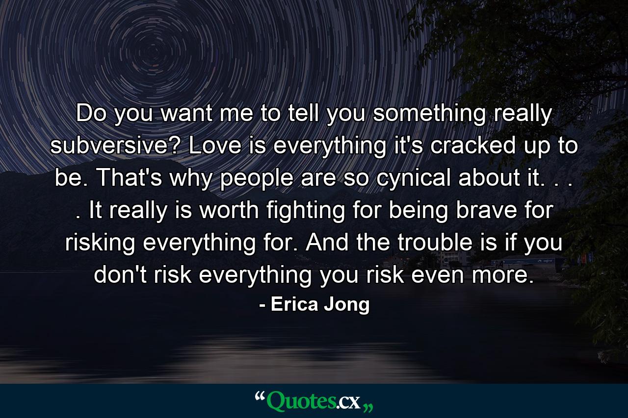 Do you want me to tell you something really subversive? Love is everything it's cracked up to be. That's why people are so cynical about it. . . . It really is worth fighting for  being brave for  risking everything for. And the trouble is  if you don't risk everything  you risk even more. - Quote by Erica Jong