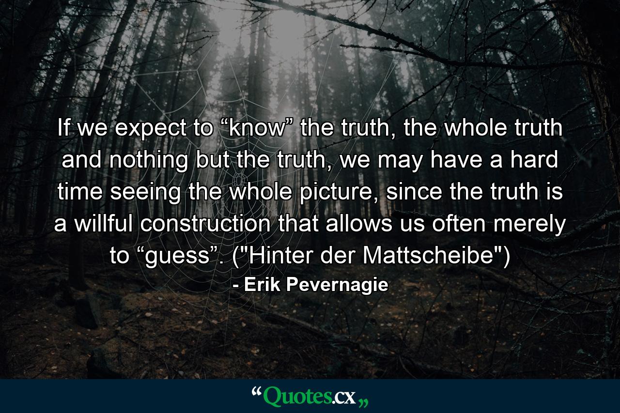 If we expect to “know” the truth, the whole truth and nothing but the truth, we may have a hard time seeing the whole picture, since the truth is a willful construction that allows us often merely to “guess”. (