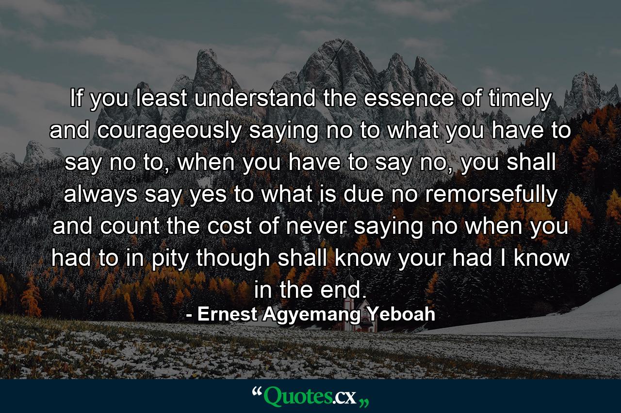 If you least understand the essence of timely and courageously saying no to what you have to say no to, when you have to say no, you shall always say yes to what is due no remorsefully and count the cost of never saying no when you had to in pity though shall know your had I know in the end. - Quote by Ernest Agyemang Yeboah