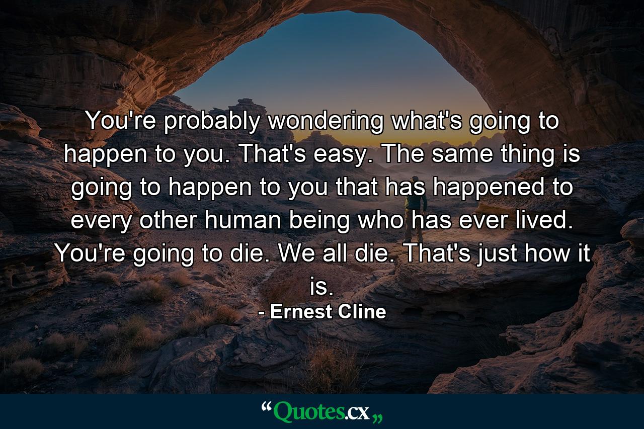 You're probably wondering what's going to happen to you. That's easy. The same thing is going to happen to you that has happened to every other human being who has ever lived. You're going to die. We all die. That's just how it is. - Quote by Ernest Cline