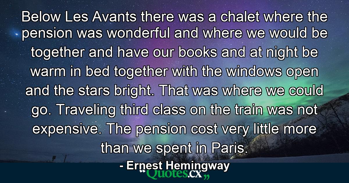 Below Les Avants there was a chalet where the pension was wonderful and where we would be together and have our books and at night be warm in bed together with the windows open and the stars bright. That was where we could go. Traveling third class on the train was not expensive. The pension cost very little more than we spent in Paris. - Quote by Ernest Hemingway