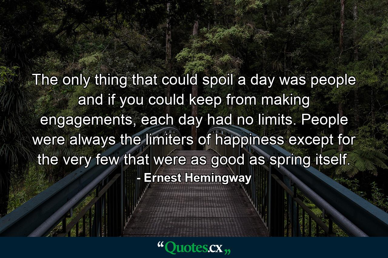 The only thing that could spoil a day was people and if you could keep from making engagements, each day had no limits. People were always the limiters of happiness except for the very few that were as good as spring itself. - Quote by Ernest Hemingway