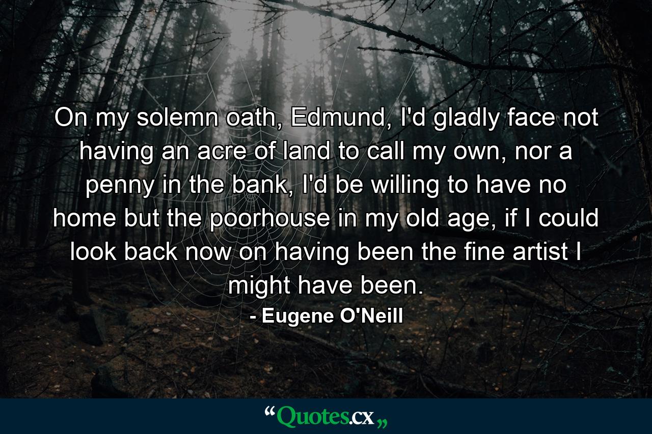 On my solemn oath, Edmund, I'd gladly face not having an acre of land to call my own, nor a penny in the bank, I'd be willing to have no home but the poorhouse in my old age, if I could look back now on having been the fine artist I might have been. - Quote by Eugene O'Neill