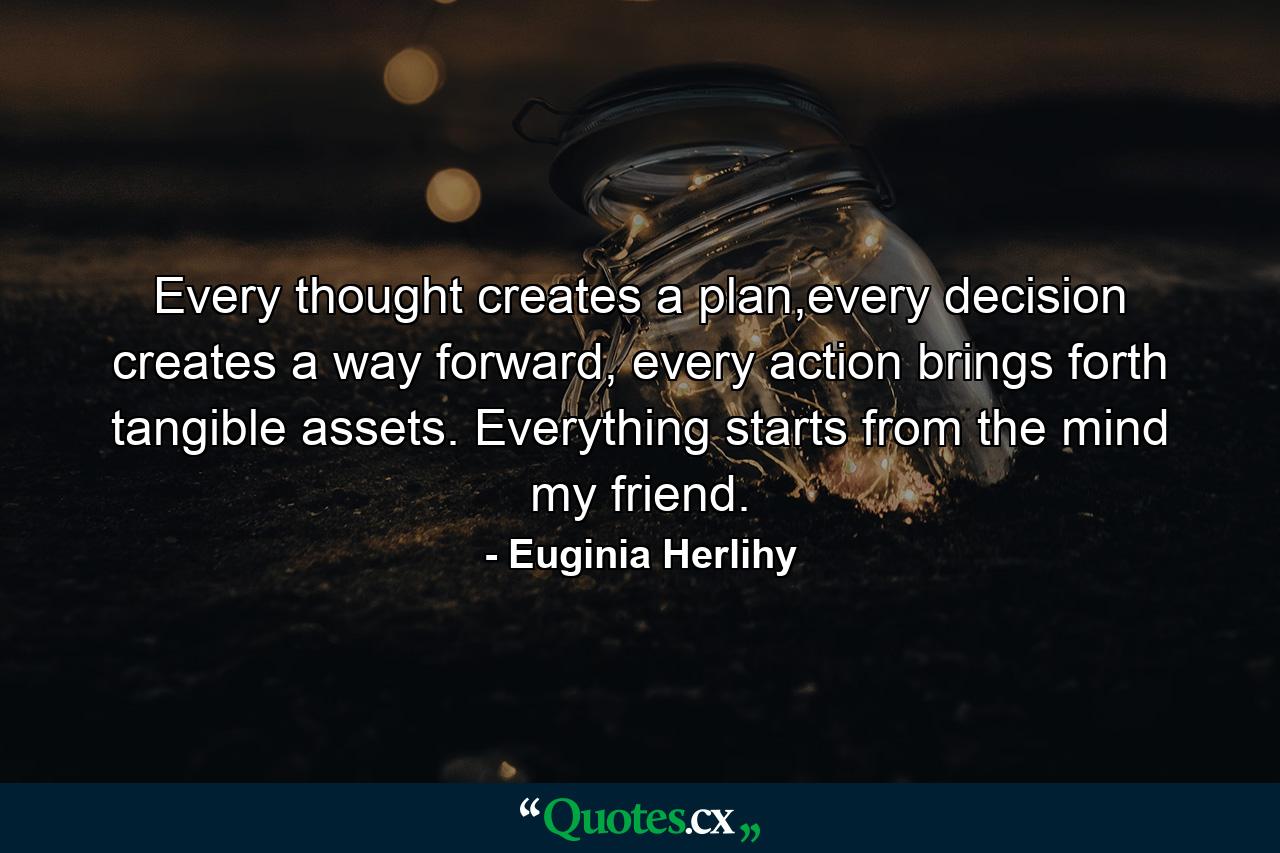 Every thought creates a plan,every decision creates a way forward, every action brings forth tangible assets. Everything starts from the mind my friend. - Quote by Euginia Herlihy