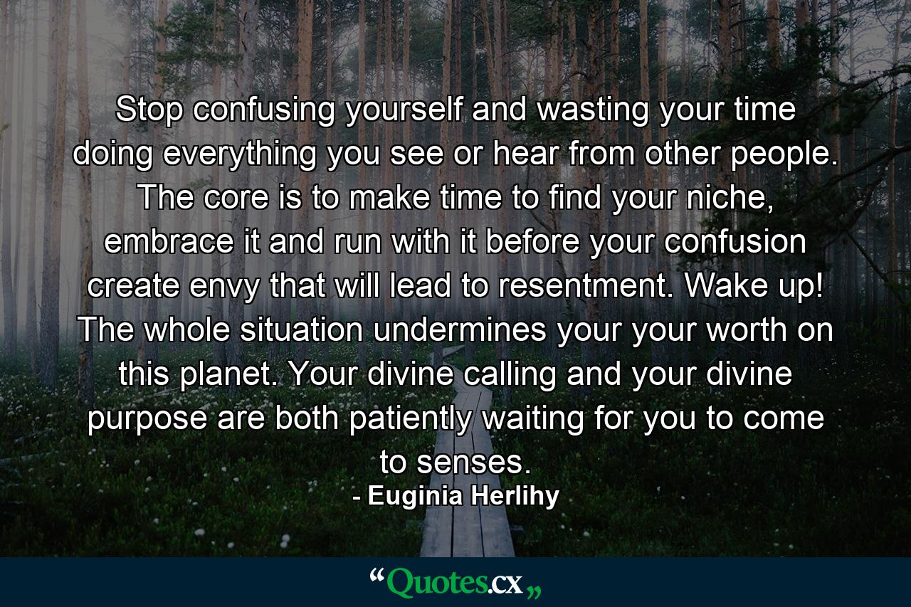 Stop confusing yourself and wasting your time doing everything you see or hear from other people. The core is to make time to find your niche, embrace it and run with it before your confusion create envy that will lead to resentment. Wake up! The whole situation undermines your your worth on this planet. Your divine calling and your divine purpose are both patiently waiting for you to come to senses. - Quote by Euginia Herlihy