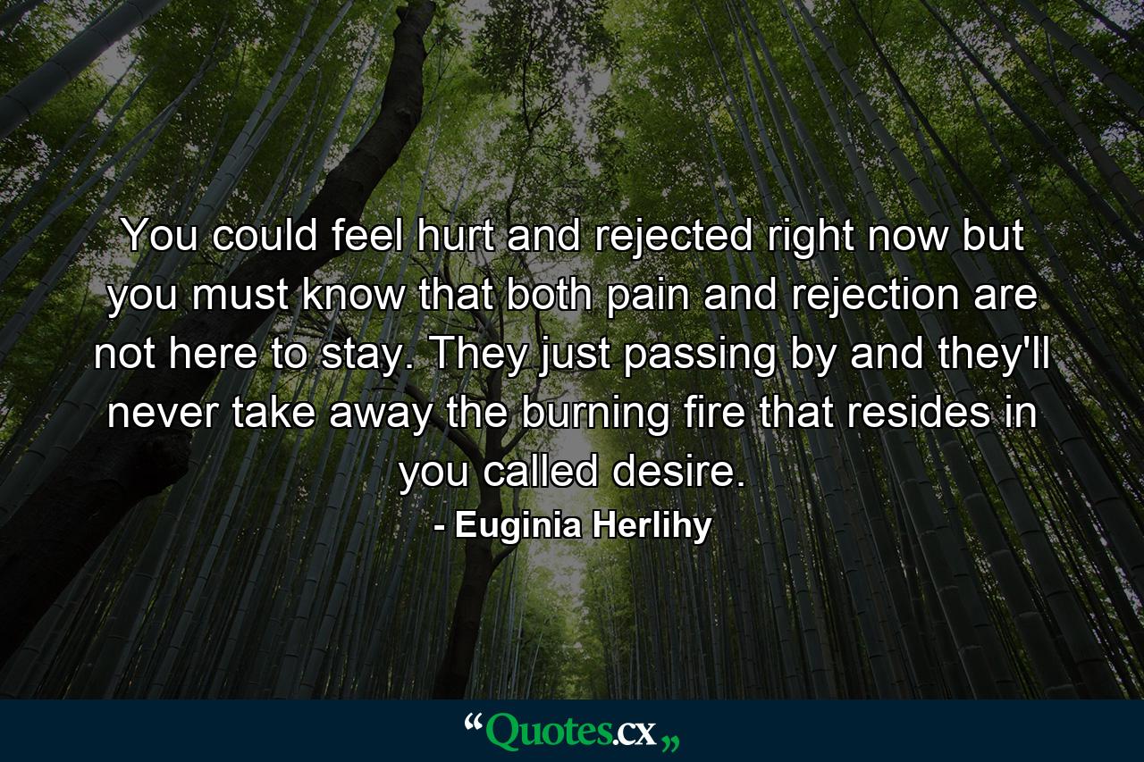 You could feel hurt and rejected right now but you must know that both pain and rejection are not here to stay. They just passing by and they'll never take away the burning fire that resides in you called desire. - Quote by Euginia Herlihy