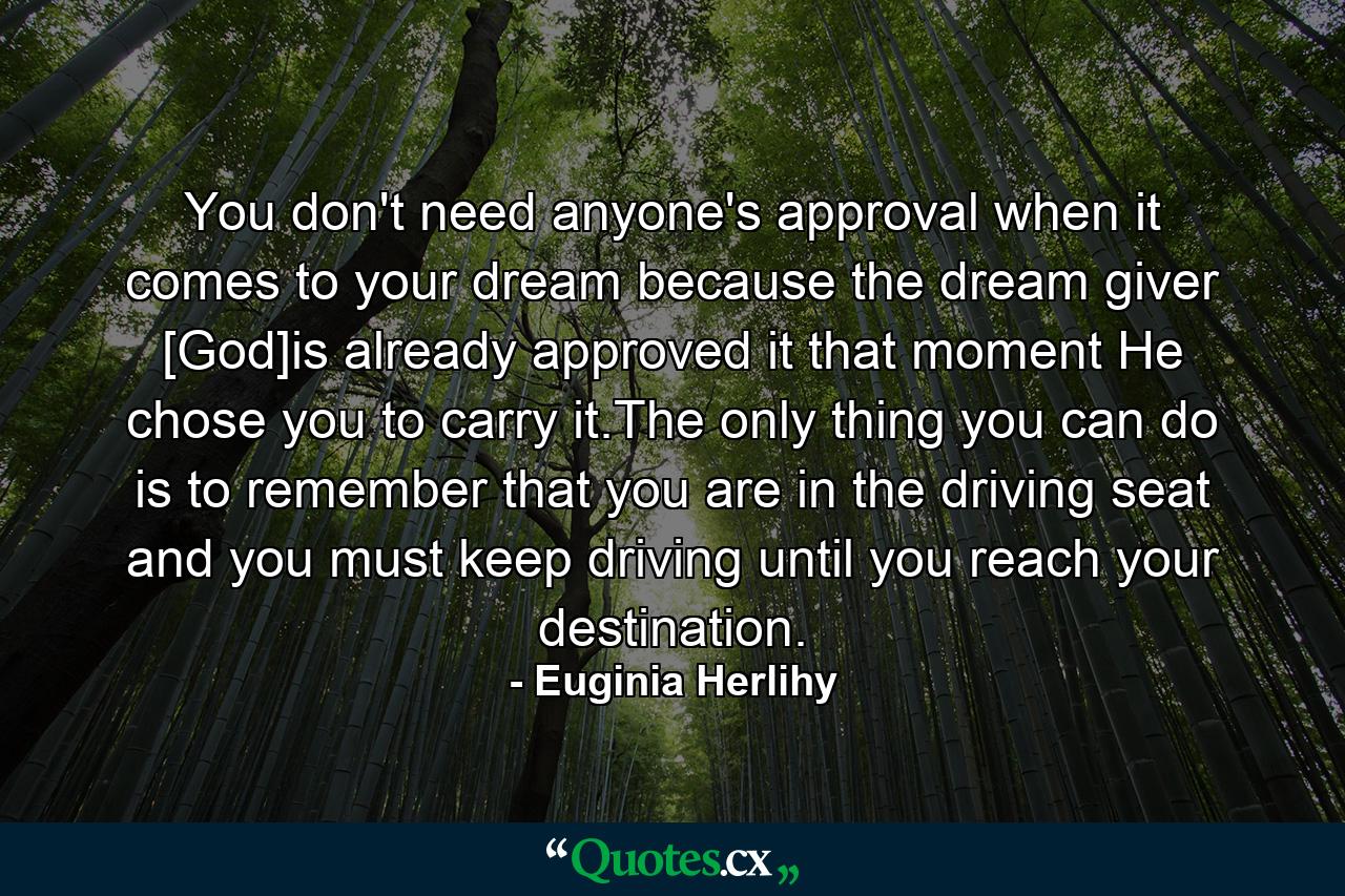 You don't need anyone's approval when it comes to your dream because the dream giver [God]is already approved it that moment He chose you to carry it.The only thing you can do is to remember that you are in the driving seat and you must keep driving until you reach your destination. - Quote by Euginia Herlihy