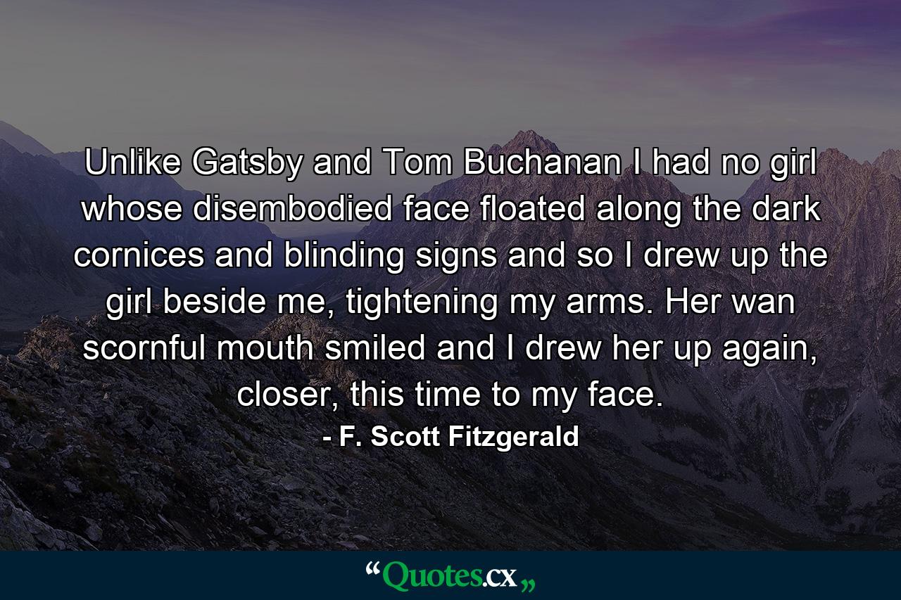 Unlike Gatsby and Tom Buchanan I had no girl whose disembodied face floated along the dark cornices and blinding signs and so I drew up the girl beside me, tightening my arms. Her wan scornful mouth smiled and I drew her up again, closer, this time to my face. - Quote by F. Scott Fitzgerald