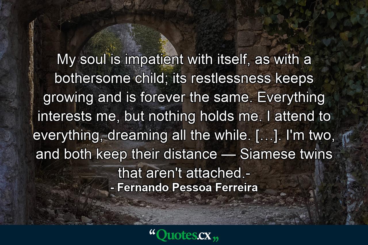 My soul is impatient with itself, as with a bothersome child; its restlessness keeps growing and is forever the same. Everything interests me, but nothing holds me. I attend to everything, dreaming all the while. […]. I'm two, and both keep their distance — Siamese twins that aren't attached.- - Quote by Fernando Pessoa Ferreira