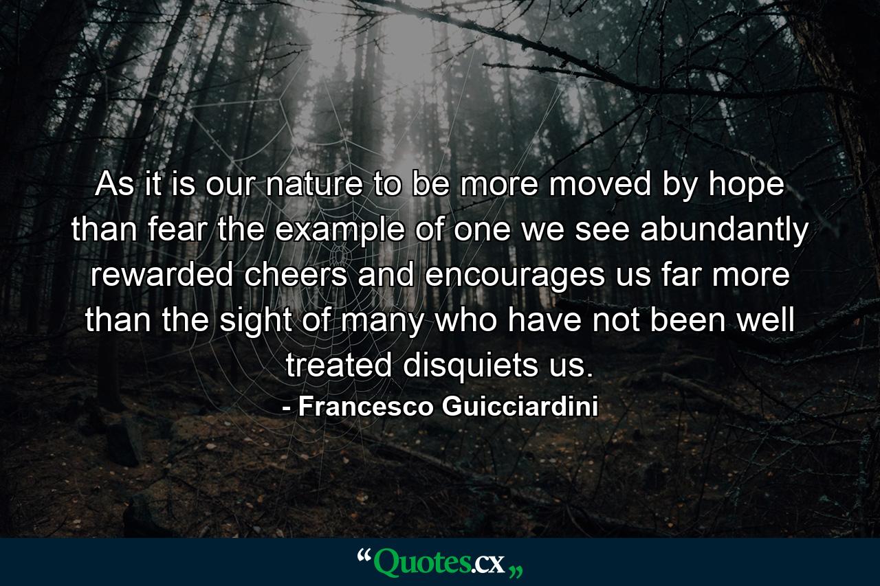 As it is our nature to be more moved by hope than fear  the example of one we see abundantly rewarded cheers and encourages us far more than the sight of many who have not been well treated disquiets us. - Quote by Francesco Guicciardini