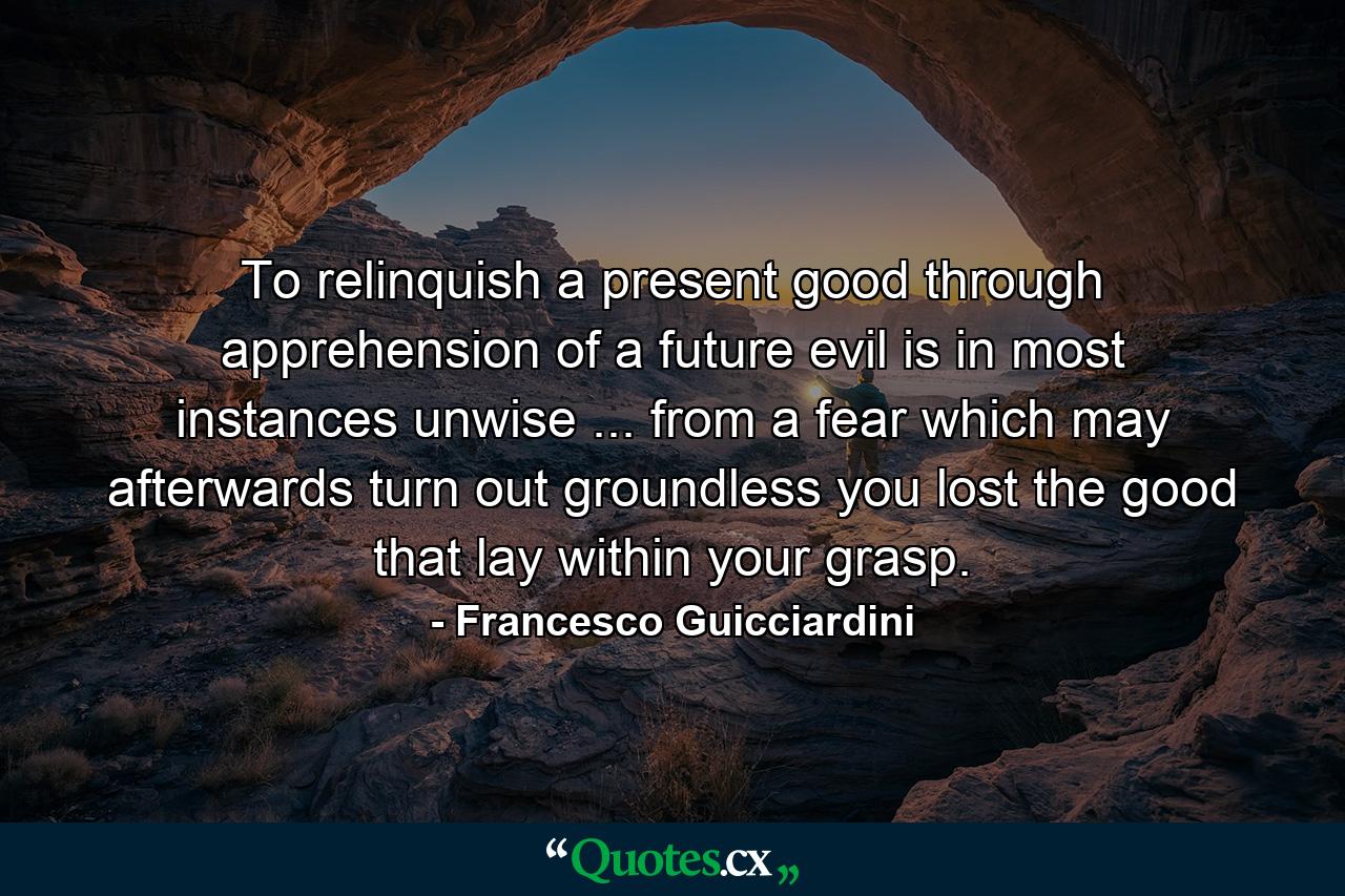 To relinquish a present good through apprehension of a future evil is in most instances unwise ... from a fear which may afterwards turn out groundless  you lost the good that lay within your grasp. - Quote by Francesco Guicciardini