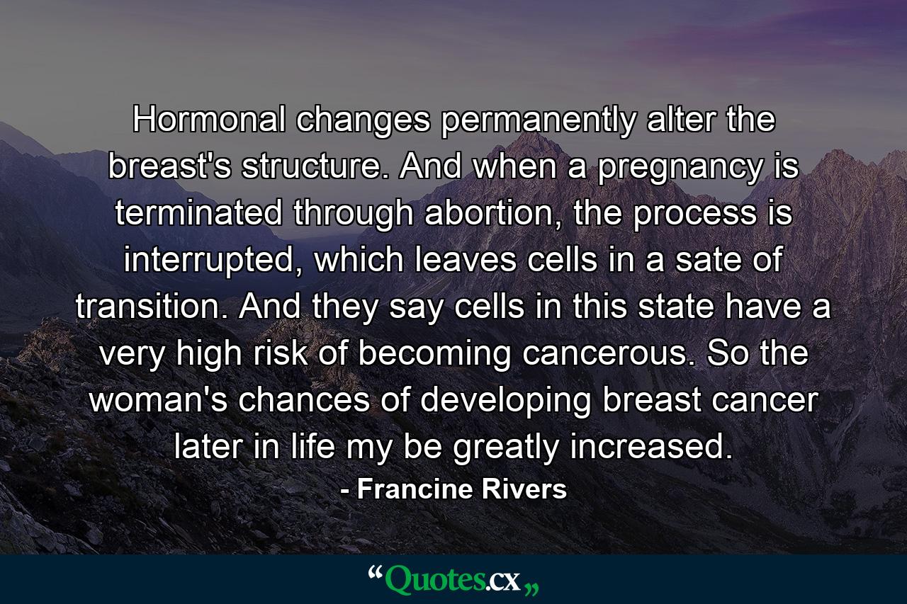 Hormonal changes permanently alter the breast's structure. And when a pregnancy is terminated through abortion, the process is interrupted, which leaves cells in a sate of transition. And they say cells in this state have a very high risk of becoming cancerous. So the woman's chances of developing breast cancer later in life my be greatly increased. - Quote by Francine Rivers