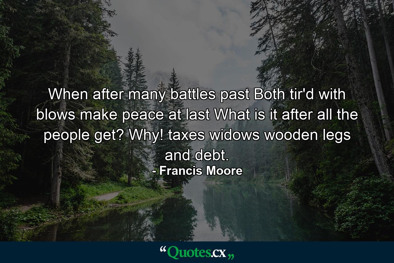 When after many battles past  Both tir'd with blows  make peace at last  What is it  after all  the people get? Why! taxes  widows  wooden legs  and debt. - Quote by Francis Moore