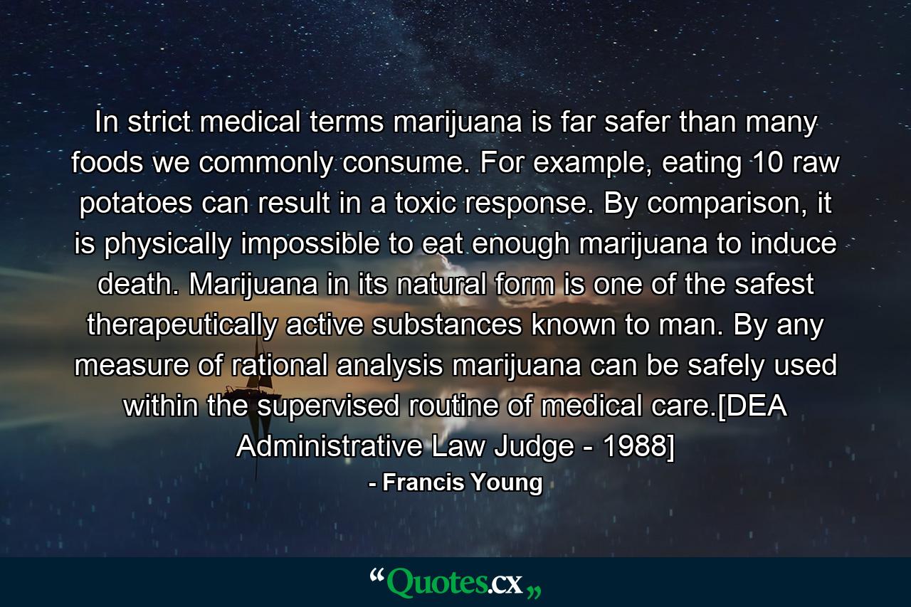 In strict medical terms marijuana is far safer than many foods we commonly consume. For example, eating 10 raw potatoes can result in a toxic response. By comparison, it is physically impossible to eat enough marijuana to induce death. Marijuana in its natural form is one of the safest therapeutically active substances known to man. By any measure of rational analysis marijuana can be safely used within the supervised routine of medical care.[DEA Administrative Law Judge - 1988] - Quote by Francis Young