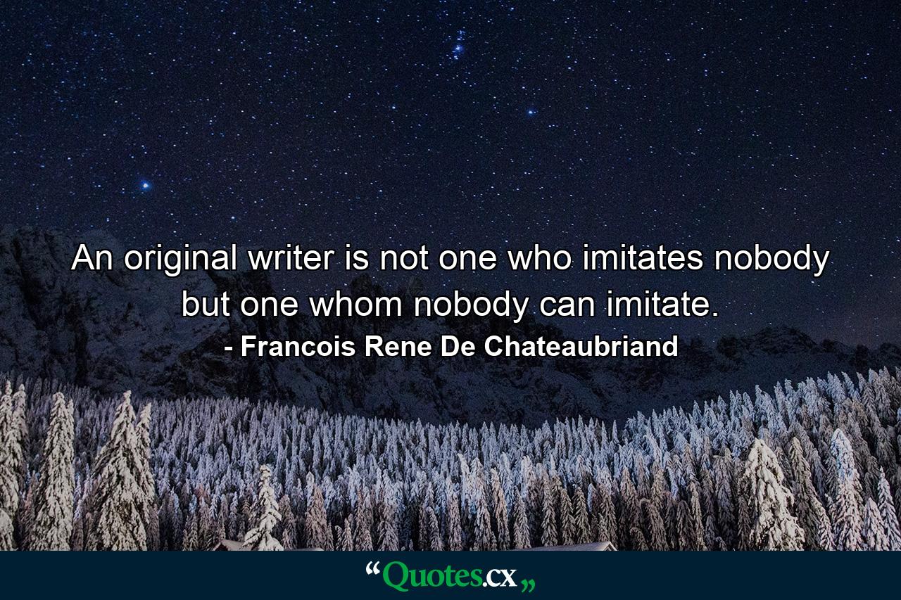 An original writer is not one who imitates nobody  but one whom nobody can imitate. - Quote by Francois Rene De Chateaubriand