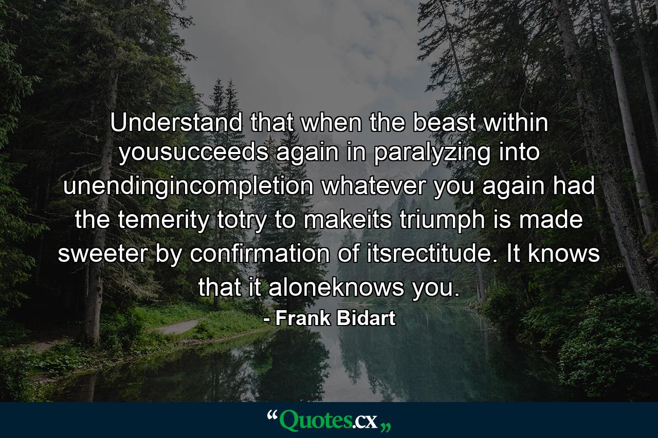 Understand that when the beast within yousucceeds again in paralyzing into unendingincompletion whatever you again had the temerity totry to makeits triumph is made sweeter by confirmation of itsrectitude. It knows that it aloneknows you. - Quote by Frank Bidart