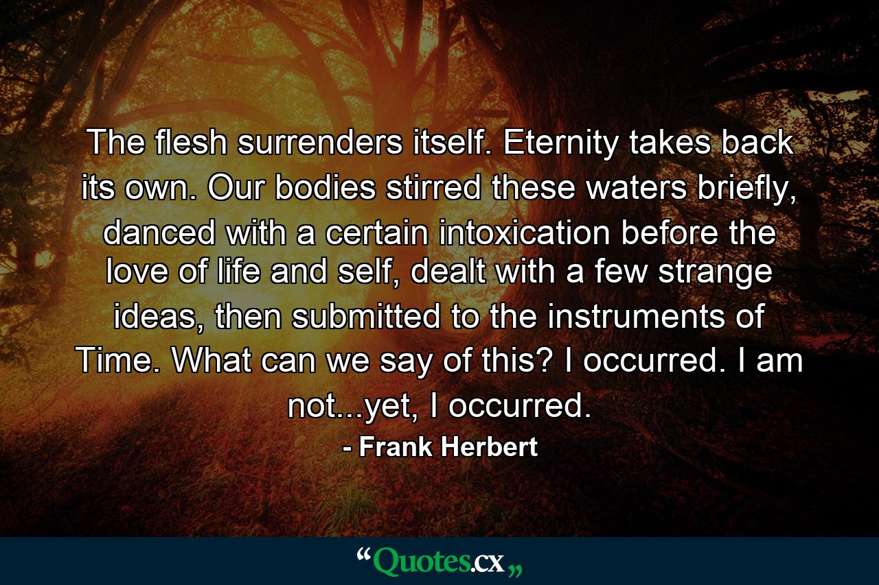 The flesh surrenders itself. Eternity takes back its own. Our bodies stirred these waters briefly, danced with a certain intoxication before the love of life and self, dealt with a few strange ideas, then submitted to the instruments of Time. What can we say of this? I occurred. I am not...yet, I occurred. - Quote by Frank Herbert