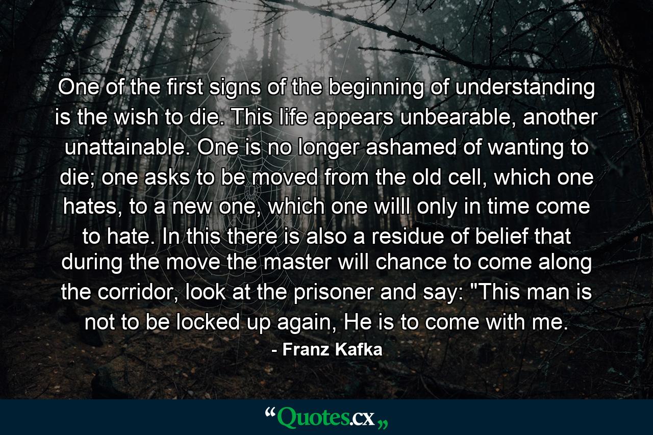 One of the first signs of the beginning of understanding is the wish to die. This life appears unbearable, another unattainable. One is no longer ashamed of wanting to die; one asks to be moved from the old cell, which one hates, to a new one, which one willl only in time come to hate. In this there is also a residue of belief that during the move the master will chance to come along the corridor, look at the prisoner and say: 