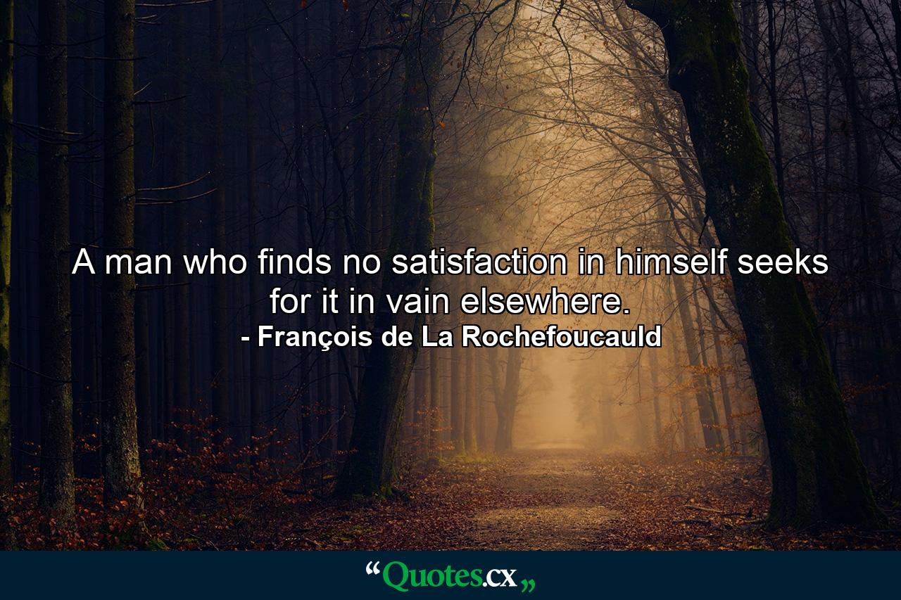 A man who finds no satisfaction in himself  seeks for it in vain elsewhere. - Quote by François de La Rochefoucauld