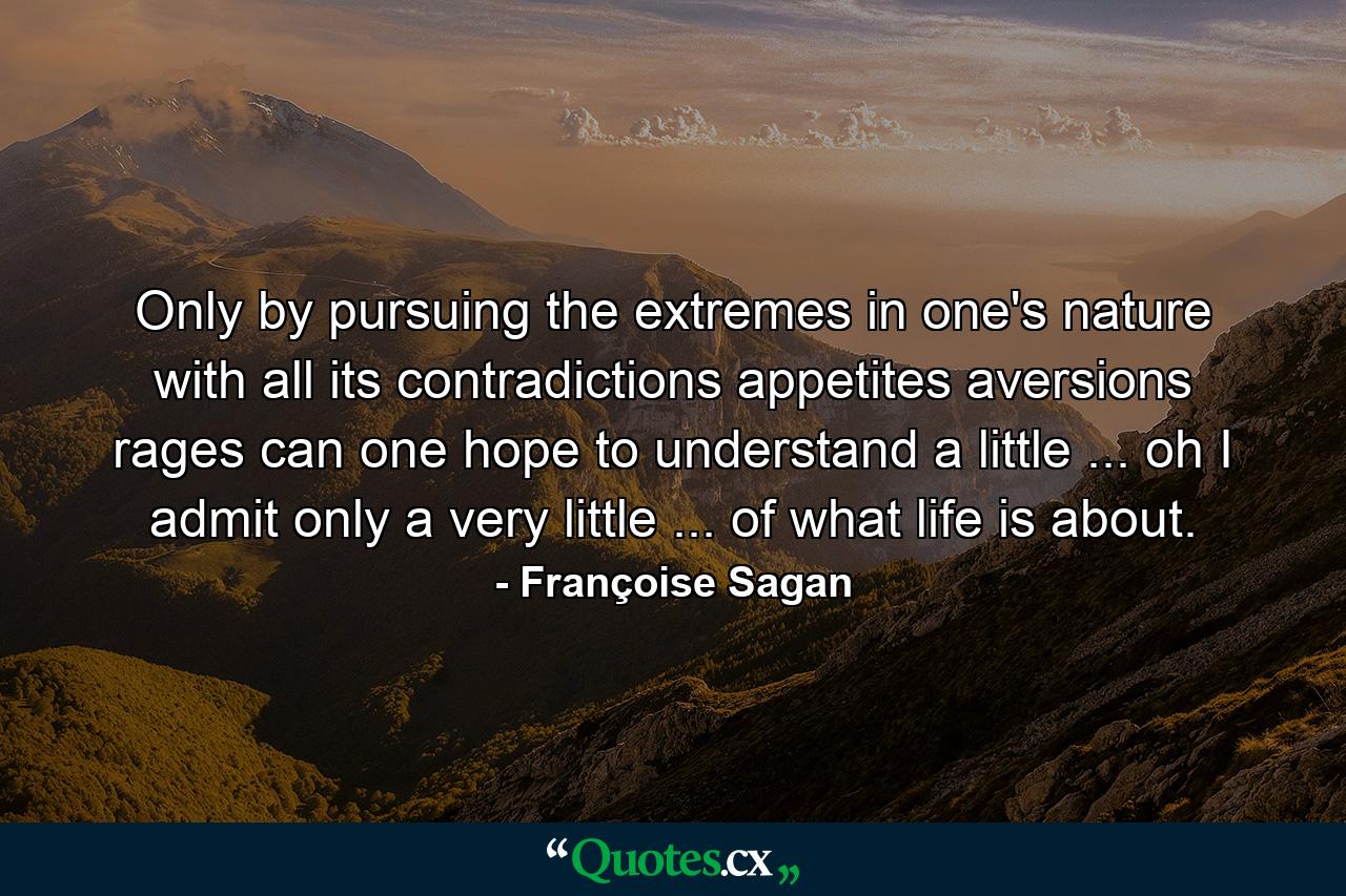 Only by pursuing the extremes in one's nature  with all its contradictions  appetites  aversions  rages  can one hope to understand a little ... oh  I admit only a very little ... of what life is about. - Quote by Françoise Sagan